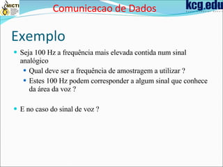 Exemplo Seja 100 Hz a frequência mais elevada contida num sinal analógico Qual deve ser a frequência de amostragem a utilizar ? Estes 100 Hz podem corresponder a algum sinal que conhece da área da voz ? E no caso do sinal de voz ? Comunicacao de Dados 