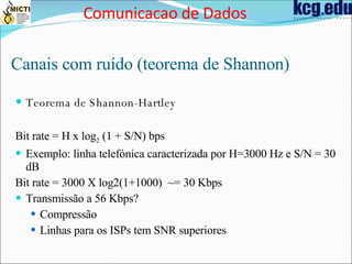 Canais com ruído (teorema de Shannon) Teorema de Shannon-Hartley Bit rate = H x log 2  (1 + S/N) bps Exemplo: linha telefónica caracterizada por H=3000 Hz e S/N = 30 dB Bit rate = 3000 X log2(1+1000)  ~= 30 Kbps Transmissão a 56 Kbps? Compressão Linhas para os ISPs tem SNR superiores Comunicacao de Dados 