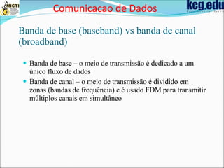 Banda de base (baseband) vs banda de canal (broadband) Banda de base – o meio de transmissão é dedicado a um único fluxo de dados Banda de canal – o meio de transmissão é dividido em zonas (bandas de frequência) e é usado FDM para transmitir múltiplos canais em simultâneo Comunicacao de Dados 