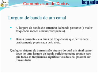 Largura de banda de um canal A  largura de banda é o tamanho da banda passante (a maior freqüência menos a menor freqüência). Banda passante  -  é a faixa de freqüências que permanece praticamente preservada pelo meio. Qualquer sistema de transmissão através do qual um sinal passe deve ter uma largura de banda suficientemente grande para que todas as freqüências significativas do sinal possam ser transmitidas Comunicacao de Dados 