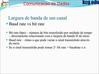 Largura de banda de um canal Baud rate vs bit rate Bit rate (bps) – número de bits transferido por unidade de tempo – directamente relacionado com a largura de banda H do meio Baud rate – ritmo a que pode variar o sinal transmitido através do meio Se o sinal transmitido pode tomar 2 n  bit rate = baudrate x n Comunicacao de Dados 