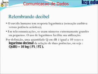 Relembrando decibel •  O ouvido humano tem resposta logarítmica (sensação auditiva versus potência acústica); •  Em telecomunicações, se usam números extremamente grandes ou pequenos. O uso de logaritmos facilita sua utilização. Por definição, uma quantidade Q em dB é igual a 10 vezes o  logaritmo decimal  da relação de duas potências, ou seja :  Q(dB) = 10 log ( P1 / P2 ). Comunicacao de Dados 