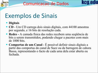 Exemplos de Sinais Digitais CD  - Um CD carrega dois sinais digitais, com 44100 amostras por segundo, e 16 bits de resolução cada.  Redes -  A camada física das redes recebem uma seqüência de bits a serem transmitidos, podendo chegar a pacotes com mais de 1000 bits.  Comportas de um Canal  - É possível definir sinais digitais a partir das comportas do canal de Suez ou da barragem de cahora Bassa, representando o facto de cada uma dela estar aberta ou fechada.   Comunicacao de Dados 