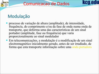 Modulação processo de variação de altura (amplitude), de intensidade, frequência, do comprimento e/ou da fase de onda numa onda de transporte, que deforma uma das características de um sinal portador (amplitude, fase ou frequência) que varia proporcionalmente ao sinal modulador   Em telecomunicações, a modulação é a modificação de um sinal electromagnético inicialmente gerado, antes de ser irradiado, de forma que esta transporte informação sobre uma  onda portadora   Comunicacao de Dados 