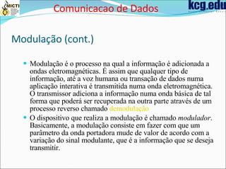 Modulação (cont.) Modulação é o processo na qual a informação é adicionada a ondas eletromagnéticas. É assim que qualquer tipo de informação, até a voz humana ou transação de dados numa aplicação interativa é transmitida numa onda eletromagnética. O transmissor adiciona a informação numa onda básica de tal forma que poderá ser recuperada na outra parte através de um processo reverso chamado  demodulação   O dispositivo que realiza a modulação é chamado  modulador . Basicamente, a modulação consiste em fazer com que um parâmetro da onda portadora mude de valor de acordo com a variação do sinal modulante, que é a informação que se deseja transmitir. Comunicacao de Dados 