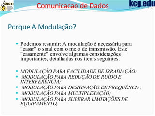 Porque A Modulação?   Podemos resumir: A modulação é necessária para "casar" o sinal com o meio de transmissão. Este "casamento" envolve algumas considerações importantes, detalhadas nos items seguintes: MODULAÇÃO PARA FACILIDADE DE IRRADIAÇÃO; MODULAÇÃO PARA REDUÇÃO DE RUÍDO E INTERFERÊNCIA; MODULAÇÃO PARA DESIGNAÇÃO DE FREQUÊNCIA; MODULAÇÃO PARA MULTIPLEXAÇÃO; · MODULAÇÃO PARA SUPERAR LIMITAÇÕES DE EQUIPAMENTO; Comunicacao de Dados 