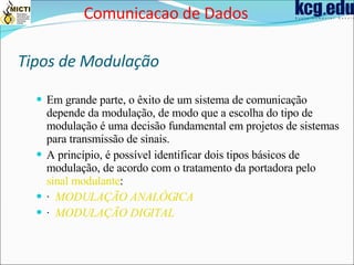 Tipos de Modulação Em grande parte, o êxito de um sistema de comunicação depende da modulação, de modo que a escolha do tipo de modulação é uma decisão fundamental em projetos de sistemas para transmissão de sinais.  A princípio, é possível identificar dois tipos básicos de modulação, de acordo com o tratamento da portadora pelo  sinal modulante :  ·  MODULAÇÃO ANALÓGICA   ·  MODULAÇÃO DIGITAL   Comunicacao de Dados 