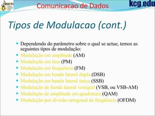 Tipos de Modulacao (cont.) Dependendo do parâmetro sobre o qual se actue, temos as seguintes tipos de modulação: Modulação em amplitude  (AM)  Modulação em fase  (PM)  Modulação em frequência  (FM)  Modulação em banda lateral dupla  (DSB)  Modulação em banda lateral única  (SSB)  Modulação de banda lateral vestigial  (VSB, ou VSB-AM)  Modulação de amplitude em quadratura  (QAM)  Modulação por divisão ortogonal de freqüência  (OFDM) Comunicacao de Dados 