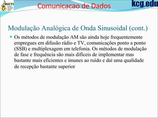 Modulação Analógica de Onda Sinusoidal (cont.) Os métodos de modulação AM são ainda hoje frequentemente empregues em difusão rádio e TV, comunicações ponto a ponto (SSB) e multiplexagem em telefonia. Os métodos de modulação de fase e frequência são mais difíceis de implementar mas bastante mais eficientes e imunes ao ruído e daí uma qualidade de recepção bastante superior   Comunicacao de Dados 