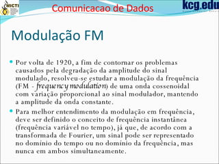 Modulação FM Por volta de 1920, a fim de contornar os problemas causados pela degradação da amplitude do sinal modulado, resolveu-se estudar a modulação da frequência (FM -  frequency modulation ) de uma onda cossenoidal com variação proporcional ao sinal modulador, mantendo a amplitude da onda constante.  Para melhor entendimento da modulação em frequência, deve ser definido o conceito de frequência instantânea (frequência variável no tempo), já que, de acordo com a transformada de Fourier, um sinal pode ser representado no domínio do tempo ou no domínio da frequência, mas nunca em ambos simultaneamente.  Comunicacao de Dados 