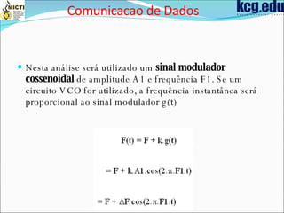 Nesta análise será utilizado um  sinal modulador cossenoidal  de amplitude A1 e frequência F1. Se um circuito VCO for utilizado, a frequência instantânea será proporcional ao sinal modulador g(t)  Comunicacao de Dados 