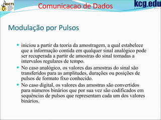 Modulação por Pulsos   iniciou a partir da teoria da amostragem, a qual estabelece que a informação contida em qualquer sinal analógico pode ser recuperada a partir de amostras do sinal tomadas a intervalos regulares de tempo.  No caso analógico, os valores das amostras do sinal são transferidos para as amplitudes, durações ou posições de pulsos de formato fixo conhecido.   No caso digital, os valores das amostras são convertidos para números binários que por sua vez são codificados em sequências de pulsos que representam cada um dos valores binários.   Comunicacao de Dados 