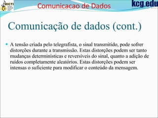 Comunicação de dados (cont.) A tensão criada pelo telegrafista, o sinal transmitido, pode sofrer distorções durante a transmissão. Estas distorções podem ser tanto mudanças determinísticas e reversíveis do sinal, quanto a adição de ruídos completamente aleatórios. Estas distorções podem ser intensas o suficiente para modificar o conteúdo da mensagem. Comunicacao de Dados 