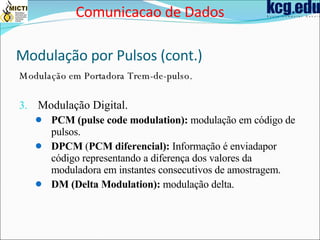 Modulação por Pulsos (cont.) Modulação em Portadora Trem-de-pulso. Modulação Digital. PCM (pulse code modulation):  modulação em código de pulsos.  DPCM  ( PCM diferencial):  Informação é enviadapor código representando a diferença dos valores da moduladora em instantes consecutivos de amostragem. DM   (Delta Modulation):  modulação delta. Comunicacao de Dados 