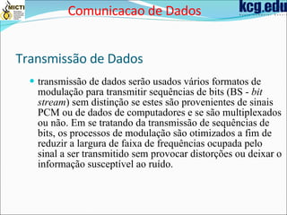 Transmissão de Dados transmissão de dados serão usados vários formatos de modulação para transmitir sequências de bits (BS -  bit stream ) sem distinção se estes são provenientes de sinais PCM ou de dados de computadores e se são multiplexados ou não. Em se tratando da transmissão de sequências de bits, os processos de modulação são otimizados a fim de reduzir a largura de faixa de frequências ocupada pelo sinal a ser transmitido sem provocar distorções ou deixar o informação susceptível ao ruído.   Comunicacao de Dados 