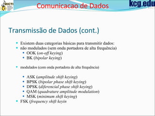 Transmissão de Dados (cont.) Existem duas categorias básicas para transmitir dados:  não modulados (sem onda portadora de alta frequência)  OOK ( on-off keying )  BK ( bipolar keying )  modulados (com onda portadora de alta frequência)   ASK ( amplitude shift keying )  BPSK ( bipolar phase shift keying )  DPSK ( diferencial phase shift keying )  QAM ( quadrature amplitude modulation )  MSK ( minimum shift keying )  FSK ( frequency shift keyin   Comunicacao de Dados 
