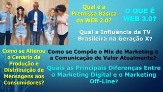 Qual é a
Premissa Básica
da WEB 2.0?
O QUE É
WEB 3.0?
Qual a Influência da TV
Brasileira na Geração X?
Como se Alterou
o Cenário de
Produção e
Distribuição de
Mensagens aos
Consumidores?
Como se Compõe o Mix de Marketing e
a Comunicação de Valor Atualmente?
Quais as Principais Diferenças Entre
o Marketing Digital e o Marketing
Off-Line?
 