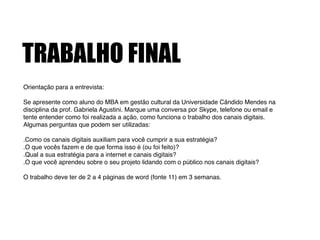 TRABALHO FINAL
Orientação para a entrevista:!
!
Se apresente como aluno do MBA em gestão cultural da Universidade Cândido Mendes na
disciplina da prof. Gabriela Agustini. Marque uma conversa por Skype, telefone ou email e
tente entender como foi realizada a ação, como funciona o trabalho dos canais digitais.
Algumas perguntas que podem ser utilizadas: !
!
.Como os canais digitais auxiliam para você cumprir a sua estratégia?!
.O que vocês fazem e de que forma isso é (ou foi feito)?!
.Qual a sua estratégia para a internet e canais digitais?!
.O que você aprendeu sobre o seu projeto lidando com o público nos canais digitais?!
!
O trabalho deve ter de 2 a 4 páginas de word (fonte 11) em 3 semanas.!
 