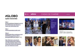 #GLOBO!
ações transmídia
http://
territoriodeideias.blogspot.com.br/
2012/06/cheias-de-charme-e-
marco-do-transmidia.html!
!
http://
transcrossmedia.tumblr.com/!
!
https://
blogdoobitel.files.wordpress.com/
2012/09/anuacc81rio-2014-
portuguecc82s.pdf (página 141)!
!
http://televisao.uol.com.br/
noticias/redacao/2012/09/27/
com-20-produtos-clipes-e-hits-
cheias-de-charme-se-destaca-
por-unir-internet-e-tv.htm!
!
!
!
 