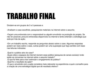 TRABALHO FINAL
Dividam-se em grupos de 3 a 5 pessoas e:!
!
-Analisem o case escolhido, pesquisando materiais na internet sobre o assunto;!
!
-Façam uma entrevista com o responsável ou alguém envolvido na produção do projeto. Se
não for possível, procure entrevistas disponíveis na internet e tente entender a estratégia que
está por trás da ação;!
!
-Em um trabalho escrito, responde as perguntas abaixo sobre o case. Algumas respostas
podem ser reais sobre o case, outras podem ser uma suposição que faça sentido com base
nas leituras indicadas:!
!
.Qual é o público alvo do case?!
.Quais sites e espaços da internet reúnem esse público (pesquisa de canais sociais)/ onde
estão as conversas na internet sobre o assunto tratado?!
.O que foi feito para criar/ estimular o engajamento do público?!
.Qual foi o resultado da ação?!
.O que o envolvido com a ação considera mais relevante na experiência e qual o conselho para
a criação de uma estratégia digital que dê resultado efetivo?
 