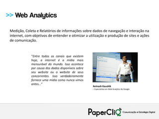 >> Web Analytics

 Medição, Coleta e Relatórios de informações sobre dados de navegação e interação na
 internet, com objetivos de entender e otimizar a utilização e produção de sites e ações
 de comunicação.
 