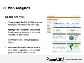 >> Web Analytics

 Google Analytics
 - Ferramenta de Análise de Web gratuita
   hospedada nos servidores do Google.

 - Agora já está oferecendo uma versão
   Premium capaz de capturar dados do
   visitante em ‘tempo real’.

 - Monitora Eventos e Visualizações de
   Páginas.

 - Monitora informação sobre o usuário,
   como sistema operacional, localização
   geográfica, resolução de tela etc.
 