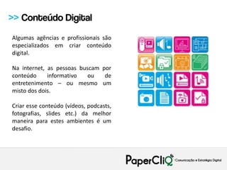 >> Conteúdo Digital
Algumas agências e profissionais são
especializados em criar conteúdo
digital.

Na internet, as pessoas buscam por
conteúdo     informativo   ou   de
entretenimento – ou mesmo um
misto dos dois.

Criar esse conteúdo (vídeos, podcasts,
fotografias, slides etc.) da melhor
maneira para estes ambientes é um
desafio.
 