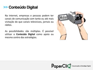 >> Conteúdo Digital
Na internet, empresas e pessoas podem ter
canais de comunicação com tanto ou até mais
visitação do que canais televisivos, jornais ou
rádios.

As possibilidades são múltiplas. É possível
utilizar o Conteúdo Digital como apoio ou
mesmo centro das estratégias.
 