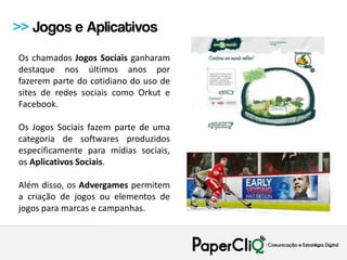 >> Jogos e Aplicativos
Os chamados Jogos Sociais ganharam
destaque nos últimos anos por
fazerem parte do cotidiano do uso de
sites de redes sociais como Orkut e
Facebook.

Os Jogos Sociais fazem parte de uma
categoria de softwares produzidos
especificamente para mídias sociais,
os Aplicativos Sociais.

Além disso, os Advergames permitem
a criação de jogos ou elementos de
jogos para marcas e campanhas.
 