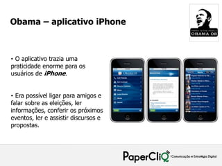 Obama – aplicativo iPhone



• O aplicativo trazia uma
praticidade enorme para os
usuários de iPhone.


• Era possível ligar para amigos e
falar sobre as eleições, ler
informações, conferir os próximos
eventos, ler e assistir discursos e
propostas.
 