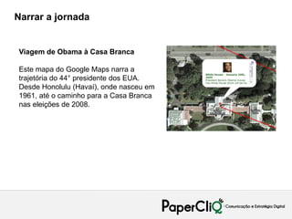 Narrar a jornada


Viagem de Obama à Casa Branca

Este mapa do Google Maps narra a
trajetória do 44° presidente dos EUA.
Desde Honolulu (Havaí), onde nasceu em
1961, até o caminho para a Casa Branca
nas eleições de 2008.
 