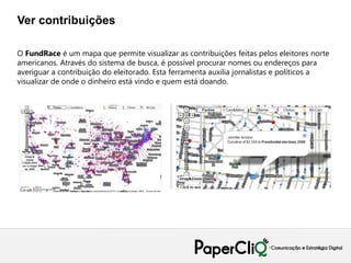 Ver contribuições

O FundRace é um mapa que permite visualizar as contribuições feitas pelos eleitores norte
americanos. Através do sistema de busca, é possível procurar nomes ou endereços para
averiguar a contribuição do eleitorado. Esta ferramenta auxilia jornalistas e políticos a
visualizar de onde o dinheiro está vindo e quem está doando.
 
