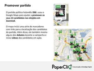 Promover partido

O partido político holandês D66 usou o
Google Maps para ajudar a promover os
seus 13 candidatos nas eleições em
Zaanstad.

O mapa inclui uma série de marcadores
com links para a localização dos candidatos
do partido. Além disso, ele também mostra
alguns dos debates durante a campanha e
inclui vídeos dos candidatos em ação.
 