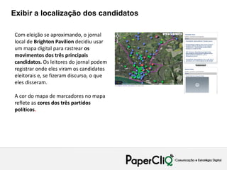 Exibir a localização dos candidatos

Com eleição se aproximando, o jornal
local de Brighton Pavilion decidiu usar
um mapa digital para rastrear os
movimentos dos três principais
candidatos. Os leitores do jornal podem
registrar onde eles viram os candidatos
eleitorais e, se fizeram discurso, o que
eles disseram.

A cor do mapa de marcadores no mapa
reflete as cores dos três partidos
políticos.
 
