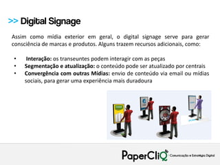 >> Digital Signage
Assim como mídia exterior em geral, o digital signage serve para gerar
consciência de marcas e produtos. Alguns trazem recursos adicionais, como:

 •    Interação: os transeuntes podem interagir com as peças
 •   Segmentação e atualização: o conteúdo pode ser atualizado por centrais
 •   Convergência com outras Mídias: envio de conteúdo via email ou mídias
     sociais, para gerar uma experiência mais duradoura
 