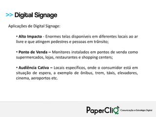 >> Digital Signage
Aplicações de Digital Signage:

    • Alto Impacto - Enormes telas disponíveis em diferentes locais ao ar
    livre e que atingem pedestres e pessoas em trânsito;

    • Ponto de Venda – Monitores instalados em pontos de venda como
    supermercados, lojas, restaurantes e shopping centers;

    • Audiência Cativa – Locais específicos, onde o consumidor está em
    situação de espera, a exemplo de ônibus, trem, táxis, elevadores,
    cinema, aeroportos etc.
 