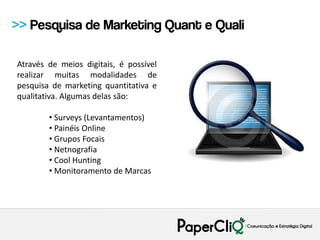 >> Pesquisa de Marketing Quant e Quali

Através de meios digitais, é possível
realizar muitas modalidades de
pesquisa de marketing quantitativa e
qualitativa. Algumas delas são:

        • Surveys (Levantamentos)
        • Painéis Online
        • Grupos Focais
        • Netnografia
        • Cool Hunting
        • Monitoramento de Marcas
 