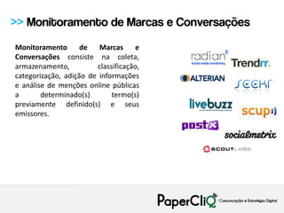 >> Monitoramento de Marcas e Conversações
Monitoramento       de   Marcas      e
Conversações consiste na coleta,
armazenamento,          classificação,
categorização, adição de informações
e análise de menções online públicas
a       determinado(s)       termo(s)
previamente definido(s) e seus
emissores.
 