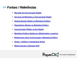 >> Fontes / Referências
       Mercado da Comunicação Digital

       Serviços de Marketing e Comunicação Digital

       Geolocalização Digital no Marketing Político

       Dispositivos Móveis no Marketing Político

       Comunicação Pública na Era Digital

       Marketing Político Digital por @Gabrieleite e usuários

       Referências sobre Comunicação e Marketing Político

       Grupo – Política e Campanhas Online

       Mídias Sociais e Eleições 2010
 