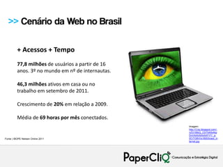 >> Cenário da Web no Brasil

          + Acessos + Tempo
          77,8 milhões de usuários a partir de 16
          anos. 3º no mundo em nº de internautas.

          46,3 milhões ativos em casa ou no
          trabalho em setembro de 2011.

          Crescimento de 20% em relação a 2009.

          Média de 69 horas por mês conectados.
                                                    Imagem:
                                                    http://3.bp.blogspot.com/-
                                                    nZG1BlbQ_C0/TbK6xNqr
                                                    DnI/AAAAAAAAFVY/_p-
Fonte | IBOPE Nielsen Online 2011                   0CrTG8VI/s1600/brasil_in
                                                    ternet.jpg
 