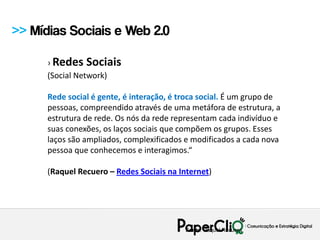 >> Mídias Sociais e Web 2.0

      › Redes Sociais
      (Social Network)

      Rede social é gente, é interação, é troca social. É um grupo de
      pessoas, compreendido através de uma metáfora de estrutura, a
      estrutura de rede. Os nós da rede representam cada indivíduo e
      suas conexões, os laços sociais que compõem os grupos. Esses
      laços são ampliados, complexificados e modificados a cada nova
      pessoa que conhecemos e interagimos.“

      (Raquel Recuero – Redes Sociais na Internet)




                                           Fonte: Raquel Recuero
 