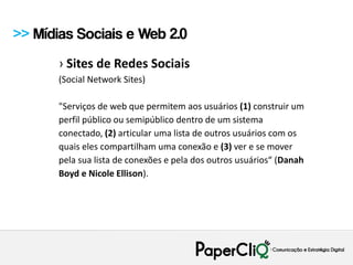 >> Mídias Sociais e Web 2.0
       › Sites de Redes Sociais
       (Social Network Sites)

       "Serviços de web que permitem aos usuários (1) construir um
       perfil público ou semipúblico dentro de um sistema
       conectado, (2) articular uma lista de outros usuários com os
       quais eles compartilham uma conexão e (3) ver e se mover
       pela sua lista de conexões e pela dos outros usuários“ (Danah
       Boyd e Nicole Ellison).
 
