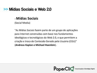 >> Mídias Sociais e Web 2.0

      › Mídias   Sociais
      (Social Media)

      "As Mídias Sociais fazem parte de um grupo de aplicações
      para Internet construídas com base nos fundamentos
      ideológicos e tecnológicos da Web 2.0, e que permitem a
      criação e troca de Conteúdo Gerado pelo Usuário (CGU)“
      (Andreas Kaplan e Michael Haenlein).
 