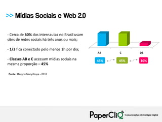 >> Mídias Sociais e Web 2.0

- Cerca de 60% dos internautas no Brasil usam
sites de redes sociais há três anos ou mais;

- 1/3 fica conectado pelo menos 1h por dia;

- Classes AB e C acessam mídias sociais na      45%   45%   10%
mesma proporção – 45%

Fonte: Many to Many/Ibope - 2010
 