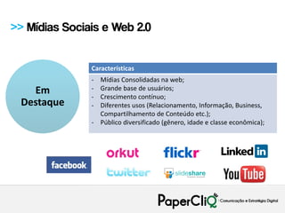 >> Mídias Sociais e Web 2.0


               Características
               - Mídias Consolidadas na web;
   Em          - Grande base de usuários;
               - Crescimento contínuo;
 Destaque      - Diferentes usos (Relacionamento, Informação, Business,
                 Compartilhamento de Conteúdo etc.);
               - Público diversificado (gênero, idade e classe econômica);
 