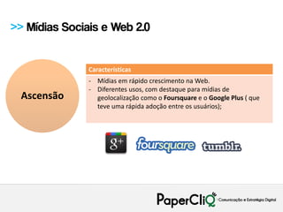>> Mídias Sociais e Web 2.0


               Características
               - Mídias em rápido crescimento na Web.
               - Diferentes usos, com destaque para mídias de
  Ascensão       geolocalização como o Foursquare e o Google Plus ( que
                 teve uma rápida adoção entre os usuários);
 