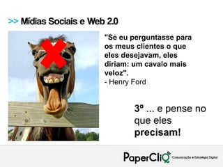 >> Mídias Sociais e Web 2.0
                       "Se eu perguntasse para
                       os meus clientes o que
                       eles desejavam, eles
                       diriam: um cavalo mais
                       veloz".
                       - Henry Ford


                              3º ... e pense no
                              que eles
                              precisam!
 