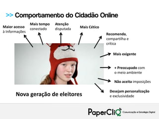 >> Comportamento do Cidadão Online
                Mais tempo   Atenção
Maior acesso    conectado    disputada   Mais Cético
à Informações
                                                       Recomenda,
                                                       compartilha e
                                                       crítica

                                                           Mais exigente


                                                           + Preocupado com
                                                           o meio ambiente

                                                           Não aceita imposições

                                                         Desejam personalização
       Nova geração de eleitores                         e exclusividade
 