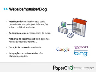 >> Website/hotsite/Blog

 - Presença Básica na Web – atua como
   centralizador das principais Informações
   sobre o político/candidato.

 - Posicionamento em mecanismos de busca.

 - Alto grau de customização (com base nas
   necessidades da campanha).

 - Geração de conteúdo multimídia.

 - Integração com outras mídias e/ou
   plataformas online.
 