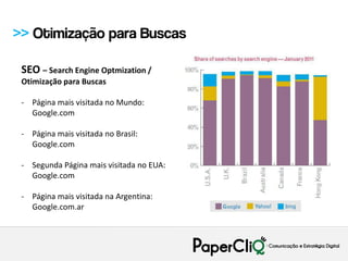>> Otimização para Buscas

 SEO – Search Engine Optmization /
 Otimização para Buscas

 - Página mais visitada no Mundo:
   Google.com

 - Página mais visitada no Brasil:
   Google.com

 - Segunda Página mais visitada no EUA:
   Google.com

 - Página mais visitada na Argentina:
   Google.com.ar
 